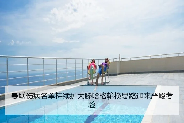曼联伤病名单持续扩大滕哈格轮换思路迎来严峻考验